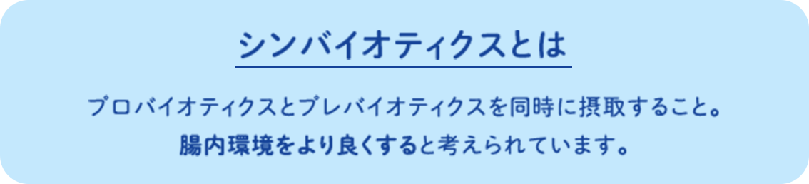 シンバイオティクスとは プロバイオティクスとプレバイオティクスを同時に摂取すること。腸内環境をより良くすると考えられています。