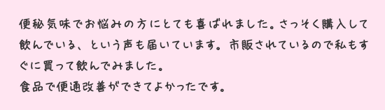 便秘気味でお悩みの方にとても喜ばれました。さっそく購入して飲んでいる、という声も届いています。市販されているので私もすぐに買って飲んでみました。食品で便通改善ができてよかったです。