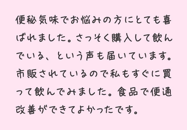 便秘気味でお悩みの方にとても喜ばれました。さっそく購入して飲んでいる、という声も届いています。市販されているので私もすぐに買って飲んでみました。食品で便通改善ができてよかったです。