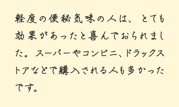 軽度の便秘気味の人は、とても効果があったと喜んでおられました。スーパーやコンビニ、ドラックストアなどで購入される人も多かったです。