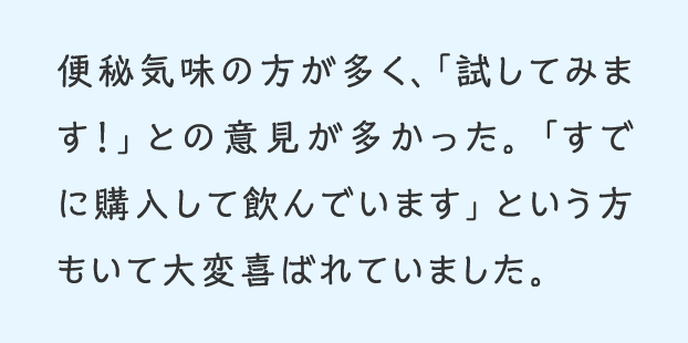 便秘気味の方が多く、試してみます!との意見が多かった。すでに購入して飲んでいますという方もいて大変喜ばれていました。