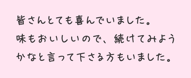 皆さんとても喜んでいました。味もおいしいので、続けてみようかなと言って下さる方もいました。