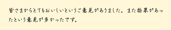 皆さまからとてもおいしいというご意見がありました。また効果があったという意見が多かったです。