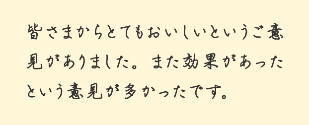 皆さまからとてもおいしいというご意見がありました。また効果があったという意見が多かったです。