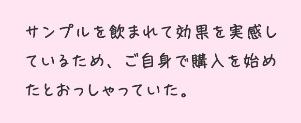 サンプルを飲まれて効果を実感しているため、ご自身で購入を始めたとおっしゃっていた。