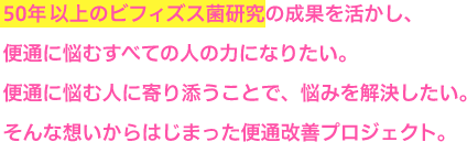 50年以上のビフィズス菌研究の成果を生かし、便通に悩むすべての人の力になりたい。