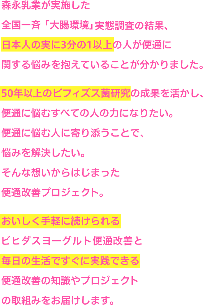 日本人の実に3分の1以上の人が便通に関する悩みを抱えていることが分かりました。50年以上のビフィズス菌研究の成果を生かし、便通に悩むすべての人の力になりたい。おいしく手軽に続けられるビヒダスヨーグルト便通改善と毎日の生活ですぐに実践できる全通改善の知識やプロジェクトの取り組みをお届けします。