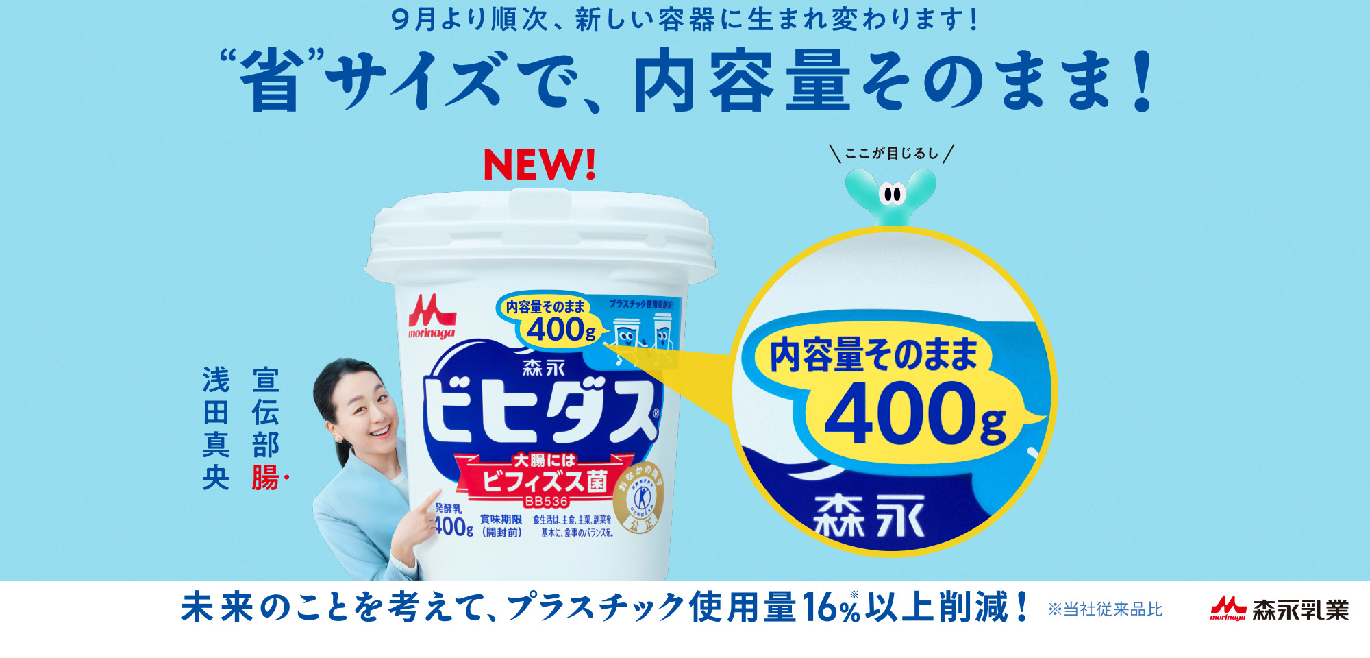 9月より順次、新しい容器に生まれ変わります！省サイズで、内容量そのまま！ 未来のことを考えて、プラスチック使用料16%(当社従来品比)以上削減！ 森永乳業