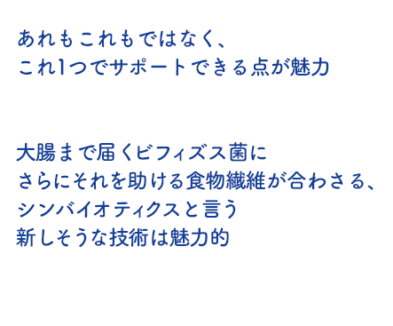あれもこれもではなく、これ1つでサポートできる点が魅力 大腸まで届くビフィズス菌にさらにそれを助ける食物繊維が合わさる、シンバイオティクスと言う新しそうな技術は魅力的