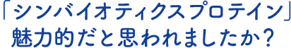 「シンバイオティクスプロテイン」魅力的だと思われましたか？