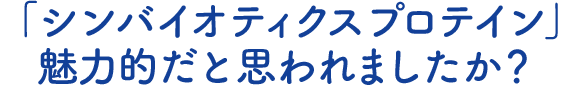 「シンバイオティクスプロテイン」魅力的だと思われましたか？