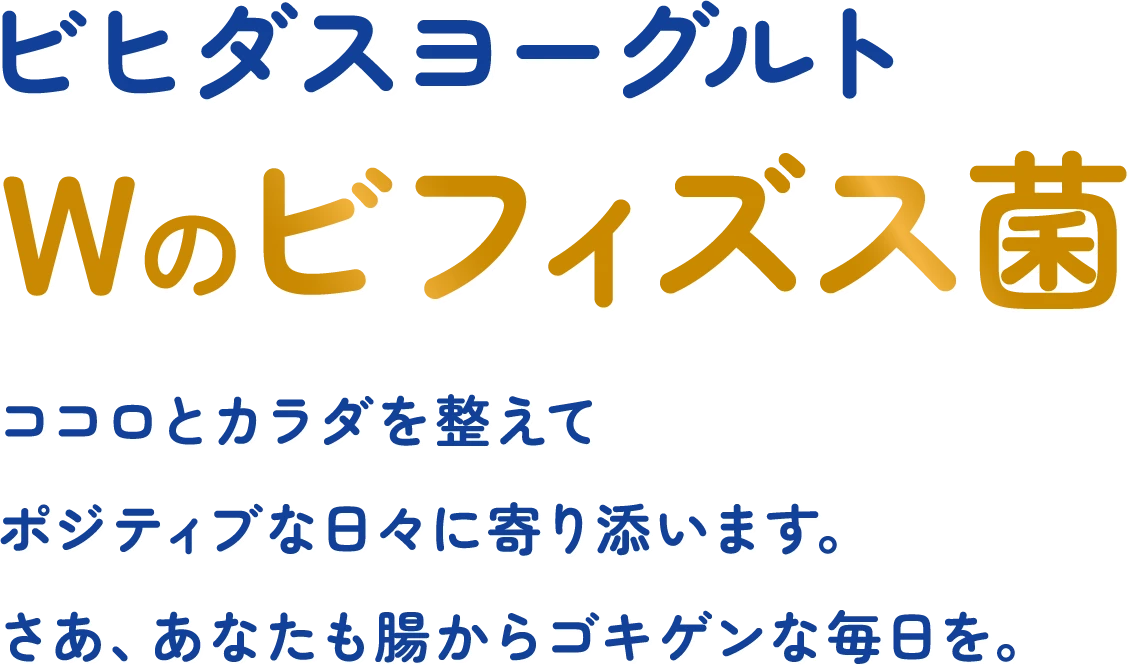 ビヒダスヨーグルト Wのビフィズス菌 ココロとカラダを整えて ポジティブな日々に寄り添います。 さあ、あなたも腸からゴキゲンな毎日を。
